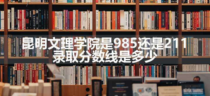 昆明文理学院是985还是211 录取分数线是多少