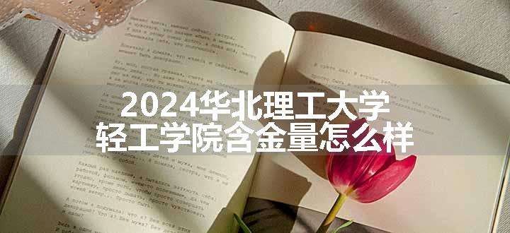 2024华北理工大学轻工学院含金量怎么样