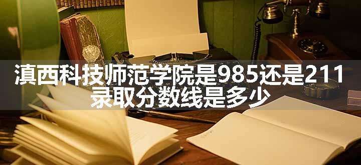 滇西科技师范学院是985还是211 录取分数线是多少