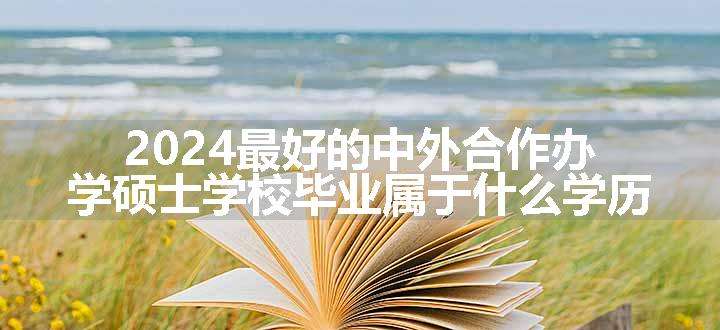 2024最好的中外合作办学硕士学校毕业属于什么学历