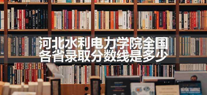 河北水利电力学院全国各省录取分数线是多少