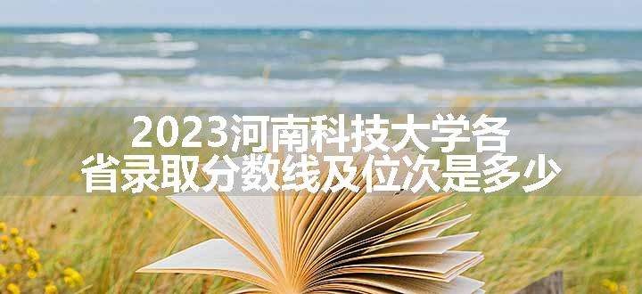 2023河南科技大学各省录取分数线及位次是多少