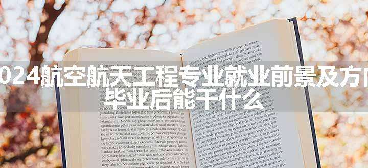 2024航空航天工程专业就业前景及方向 毕业后能干什么