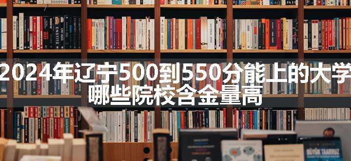 2024年辽宁500到550分能上的大学