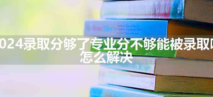 2024录取分够了专业分不够能被录取吗 怎么解决