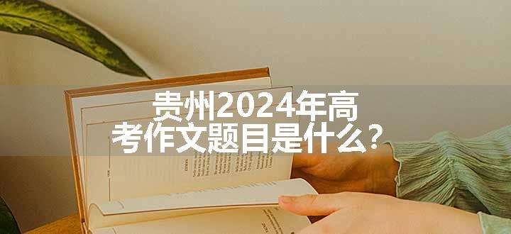 贵州2024年高考作文题目是什么？