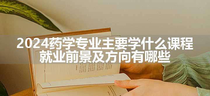 2024药学专业主要学什么课程 就业前景及方向有哪些