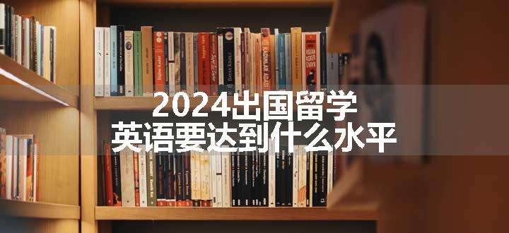 2024出国留学英语要达到什么水平