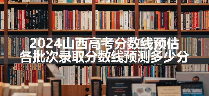 2024山西高考分数线预估 各批次录取分数线预测多少分