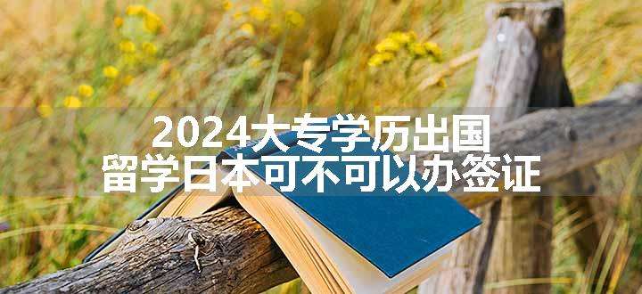 2024大专学历出国留学日本可不可以办签证