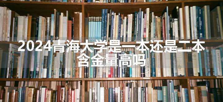 2024青海大学是一本还是二本 含金量高吗