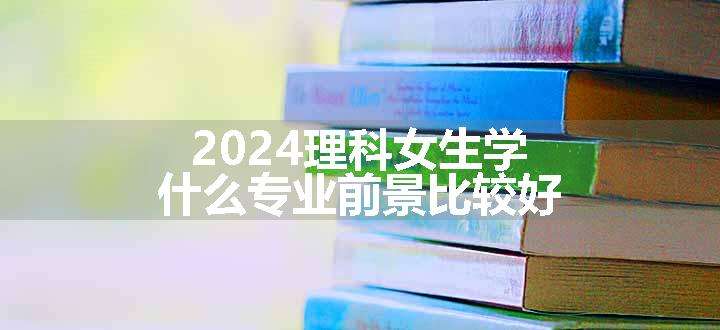 2024理科女生学什么专业前景比较好