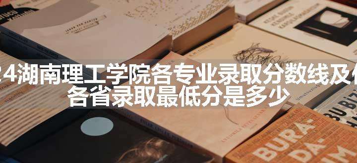 2024湖南理工学院各专业录取分数线及位次 各省录取最低分是多少