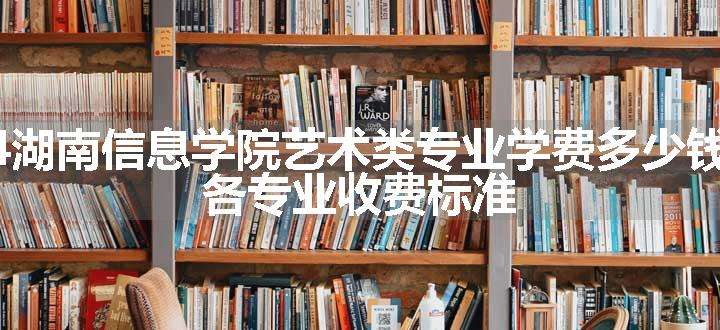 2024湖南信息学院艺术类专业学费多少钱一年 各专业收费标准