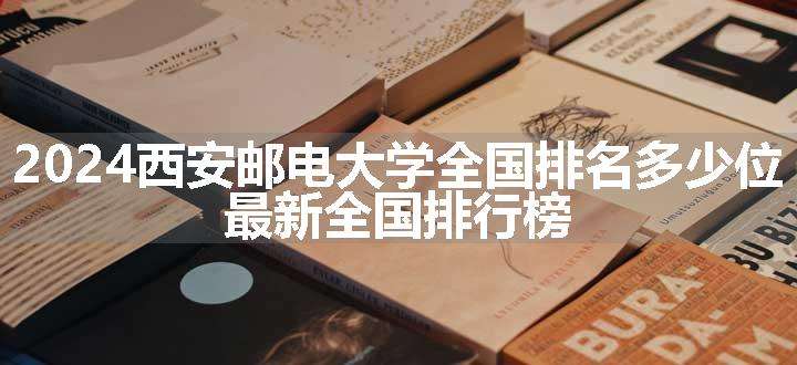 2024西安邮电大学全国排名多少位 最新全国排行榜