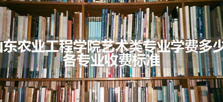 2024山东农业工程学院艺术类专业学费多少钱一年 各专业收费标准