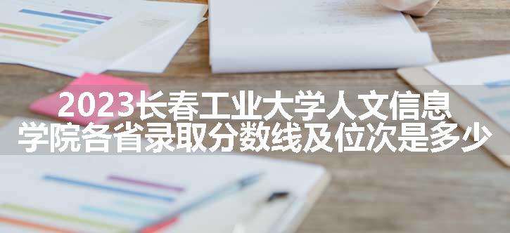 2023长春工业大学人文信息学院各省录取分数线及位次是多少