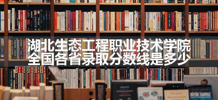 湖北生态工程职业技术学院全国各省录取分数线是多少