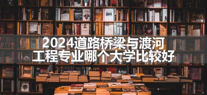 2024道路桥梁与渡河工程专业哪个大学比较好