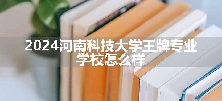 2024河南科技大学王牌专业 学校怎么样