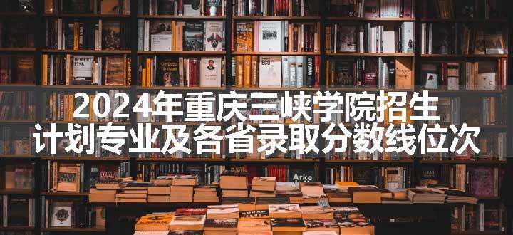 2024年重庆三峡学院招生计划专业及各省录取分数线位次