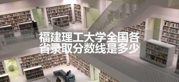 福建理工大学全国各省录取分数线是多少