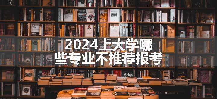 2024上大学哪些专业不推荐报考