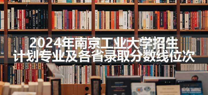 2024年南京工业大学招生计划专业及各省录取分数线位次