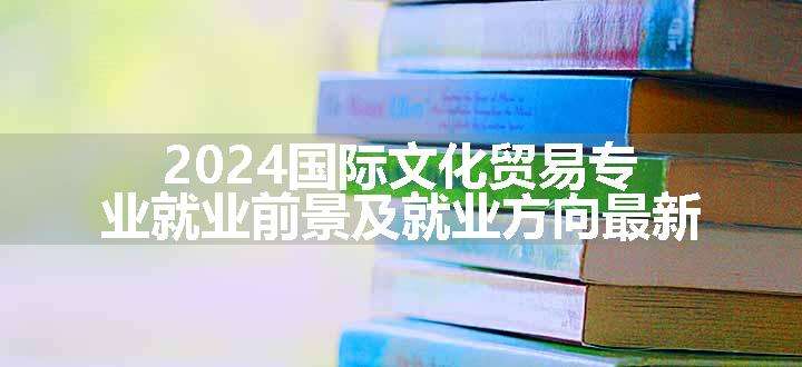 2024国际文化贸易专业就业前景及就业方向最新