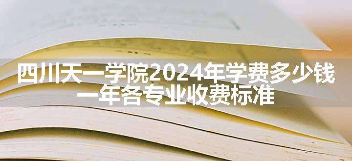 四川天一学院2024年学费多少钱 一年各专业收费标准