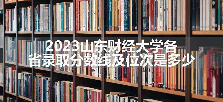 2023山东财经大学各省录取分数线及位次是多少