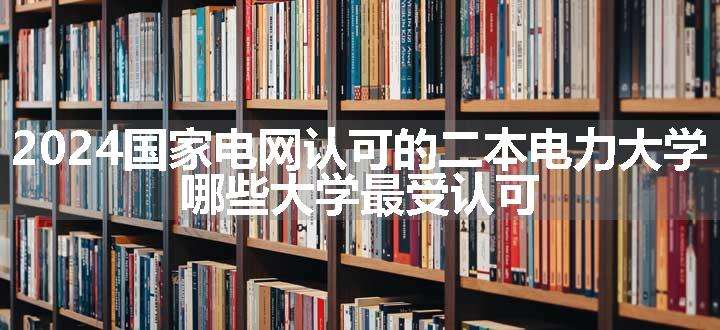 2024国家电网认可的二本电力大学 哪些大学最受认可