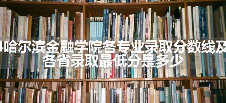 2024哈尔滨金融学院各专业录取分数线及位次 各省录取最低分是多少