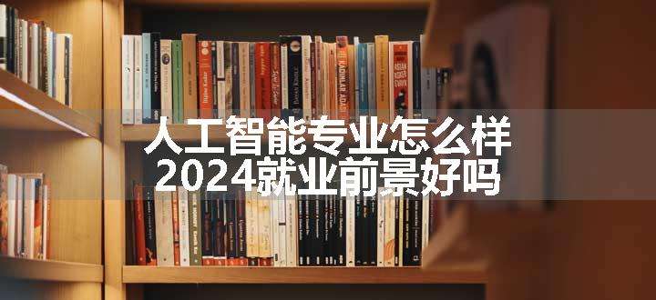 人工智能专业怎么样 2024就业前景好吗