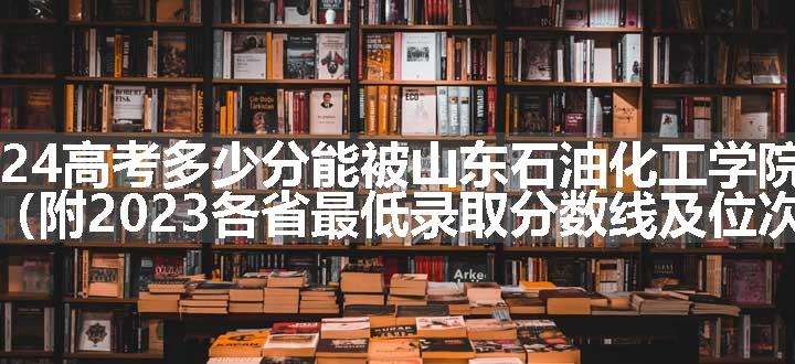 2024高考多少分能被山东石油化工学院录取（附2023各省最低录取分数线及位次）