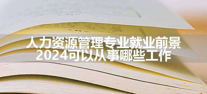 人力资源管理专业就业前景 2024可以从事哪些工作