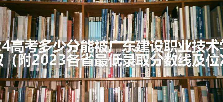 2024高考多少分能被广东建设职业技术学院录取（附2023各省最低录取分数线及位次）