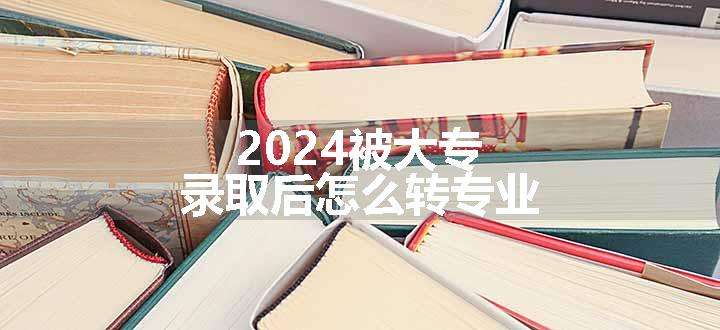 2024被大专录取后怎么转专业