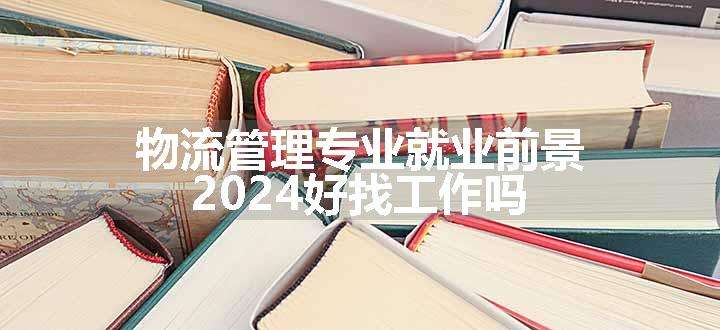 物流管理专业就业前景 2024好找工作吗