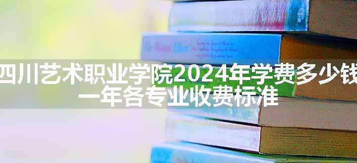 四川艺术职业学院2024年学费多少钱 一年各专业收费标准