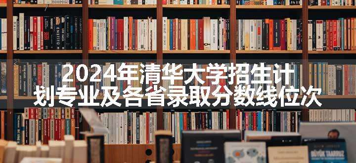 2024年清华大学招生计划专业及各省录取分数线位次