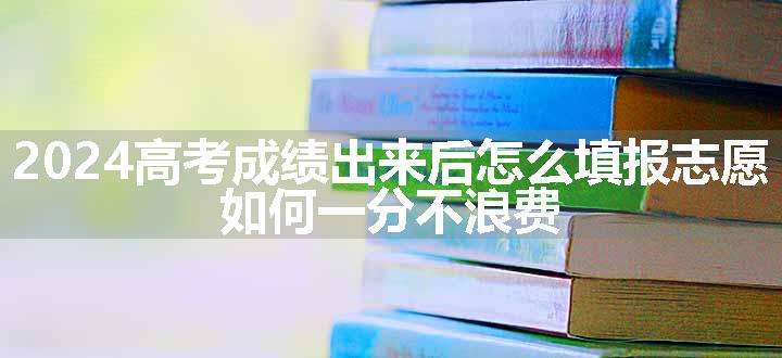 2024高考成绩出来后怎么填报志愿 如何一分不浪费