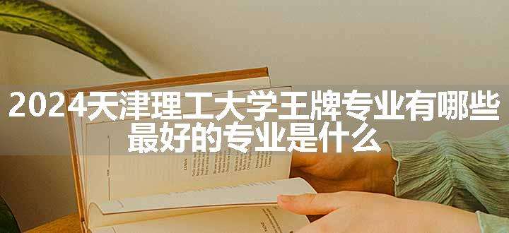 2024天津理工大学王牌专业有哪些 最好的专业是什么