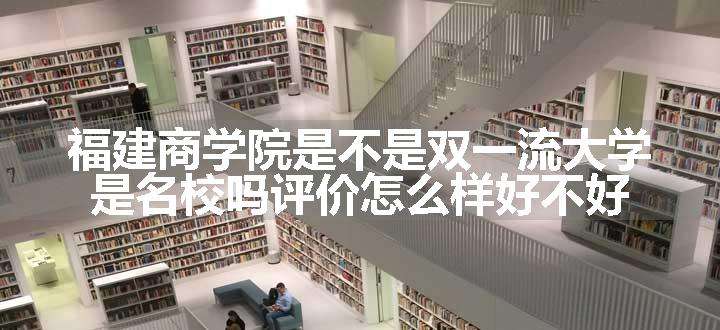 福建商学院是不是双一流大学 是名校吗评价怎么样好不好