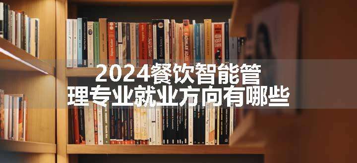 2024餐饮智能管理专业就业方向有哪些