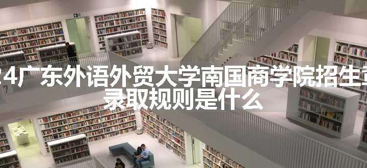 2024广东外语外贸大学南国商学院招生章程 录取规则是什么