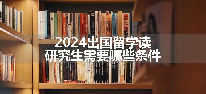 2024出国留学读研究生需要哪些条件