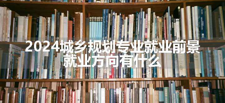 2024城乡规划专业就业前景 就业方向有什么