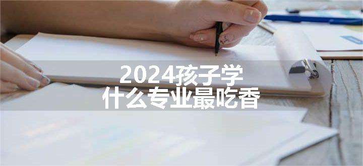 2024孩子学什么专业最吃香