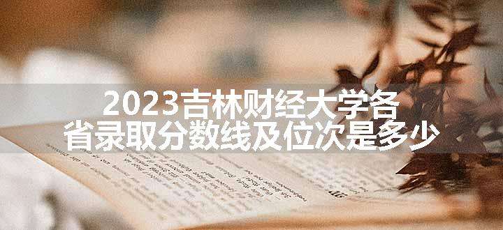 2023吉林财经大学各省录取分数线及位次是多少